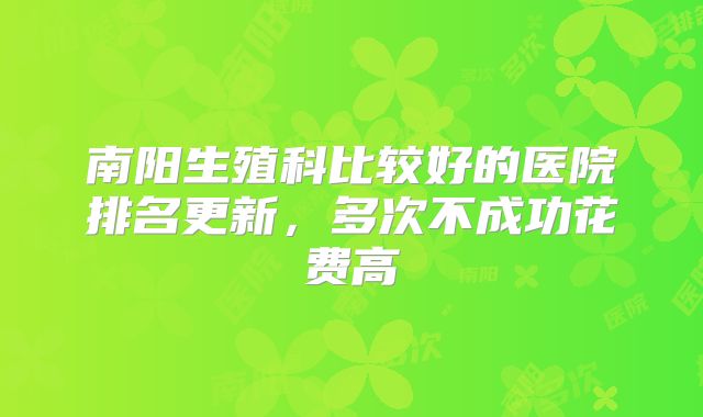 南阳生殖科比较好的医院排名更新，多次不成功花费高