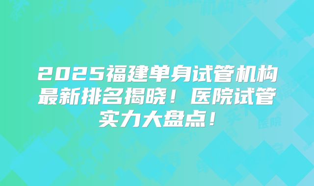 2025福建单身试管机构最新排名揭晓!医院试管实力大盘点!
