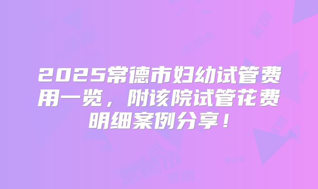 2025常德市妇幼试管费用一览,附该院试管花费明细案例分享!