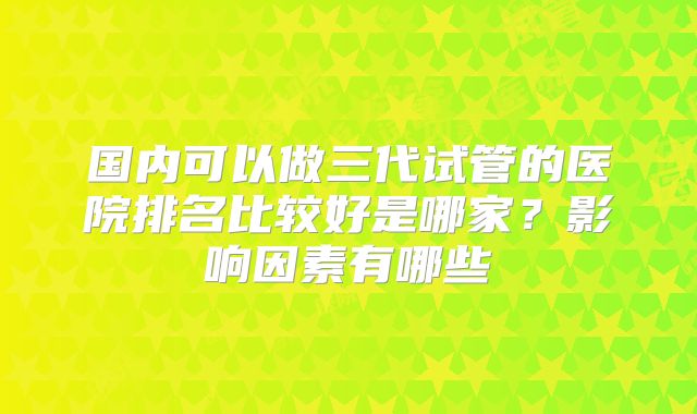 国内可以做三代试管的医院排名比较好是哪家?影响因素有哪些
