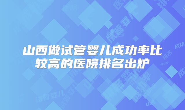 山西做试管婴儿成功率比较高的医院排名出炉