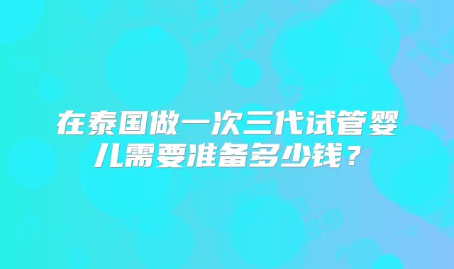 在泰国做一次三代试管婴儿需要准备多少钱?