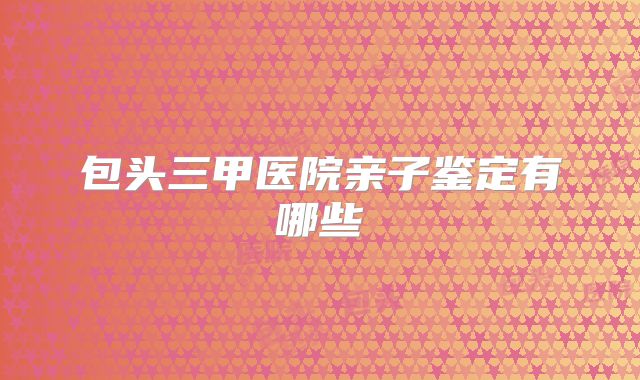 包头三甲医院亲子鉴定有哪些