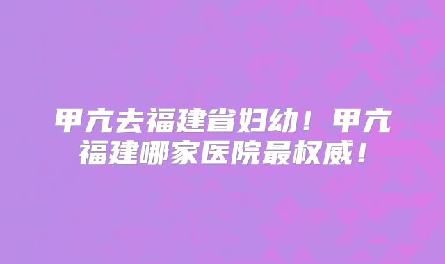 甲亢去福建省妇幼!甲亢福建哪家医院最权威!