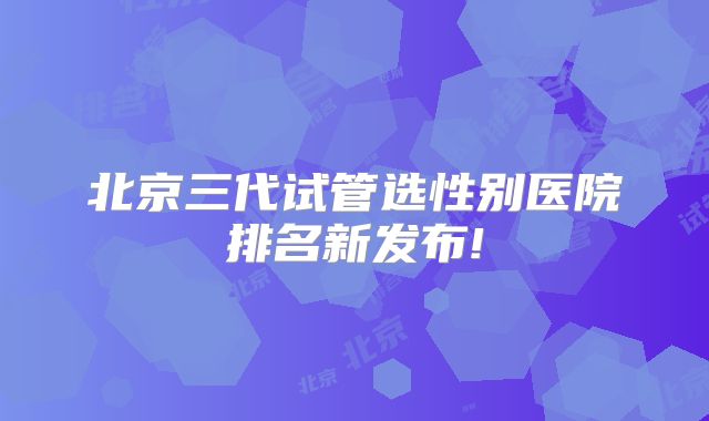 北京三代试管选性别医院排名新发布!
