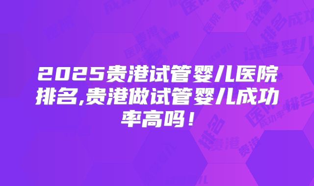 2025贵港试管婴儿医院排名,贵港做试管婴儿成功率高吗！