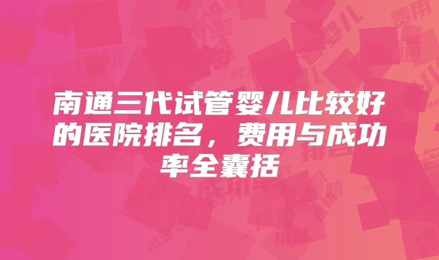 南通三代试管婴儿比较好的医院排名，费用与成功率全囊括