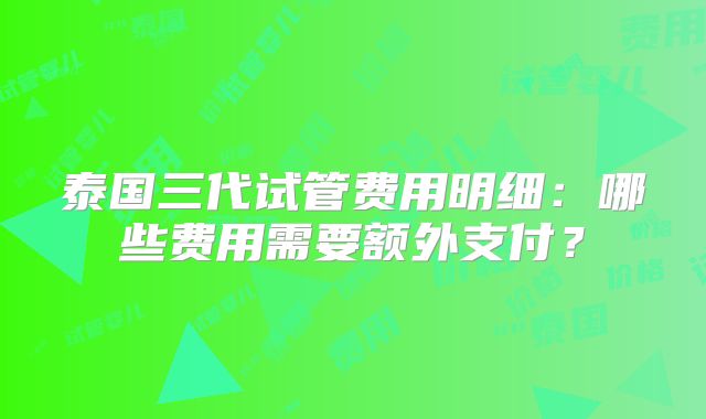 泰国三代试管费用明细:哪些费用需要额外支付?