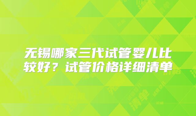 无锡哪家三代试管婴儿比较好?试管价格详细清单