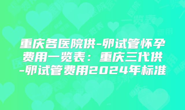 重庆各医院供-卵试管怀孕费用一览表：重庆三代供-卵试管费用2024年标准