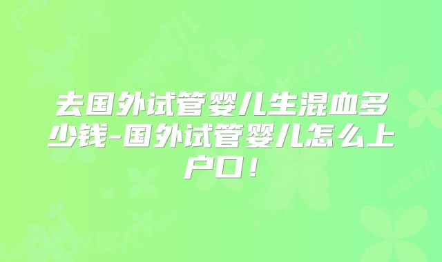 去国外试管婴儿生混血多少钱-国外试管婴儿怎么上户口！