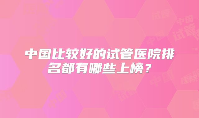 中国比较好的试管医院排名都有哪些上榜？