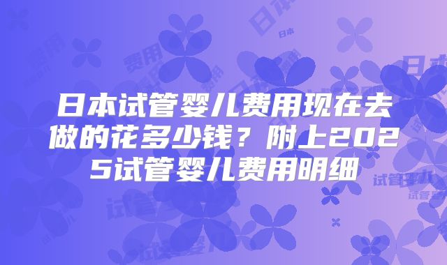 日本试管婴儿费用现在去做的花多少钱？附上2025试管婴儿费用明细