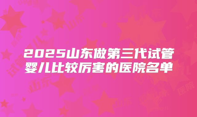 2025山东做第三代试管婴儿比较厉害的医院名单