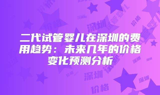 二代试管婴儿在深圳的费用趋势：未来几年的价格变化预测分析