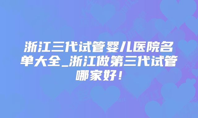 浙江三代试管婴儿医院名单大全_浙江做第三代试管哪家好！