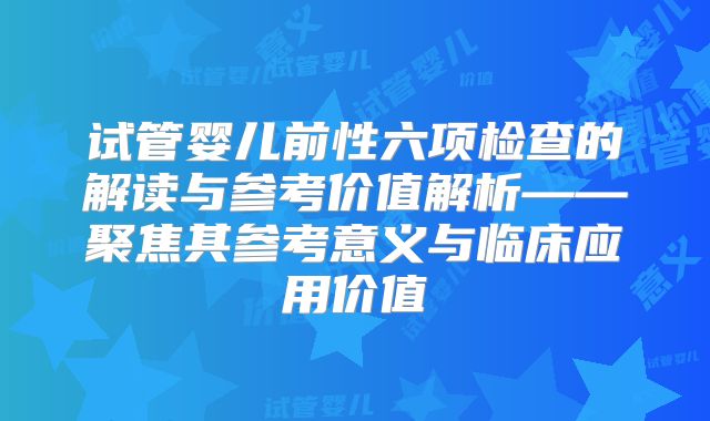 试管婴儿前性六项检查的解读与参考价值解析——聚焦其参考意义与临床应用价值