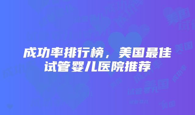 成功率排行榜，美国最佳试管婴儿医院推荐