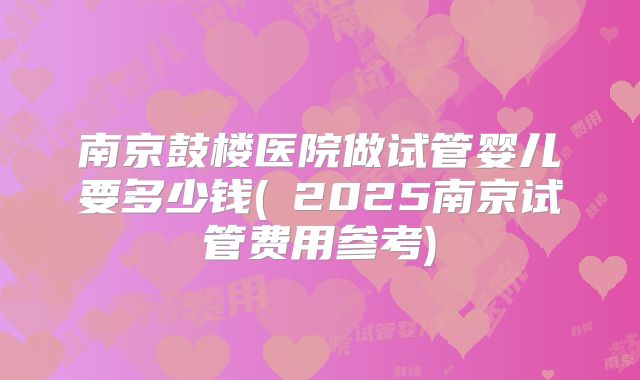 南京鼓楼医院做试管婴儿要多少钱(﻿2025南京试管费用参考)