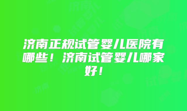 济南正规试管婴儿医院有哪些！济南试管婴儿哪家好！