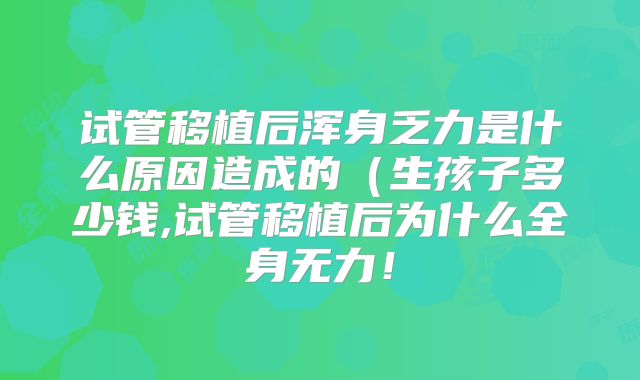 试管移植后浑身乏力是什么原因造成的（生孩子多少钱,试管移植后为什么全身无力！