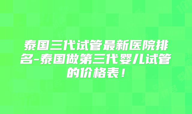 泰国三代试管最新医院排名-泰国做第三代婴儿试管的价格表！