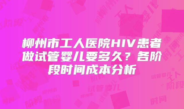 柳州市工人医院HIV患者做试管婴儿要多久?各阶段时间成本分析