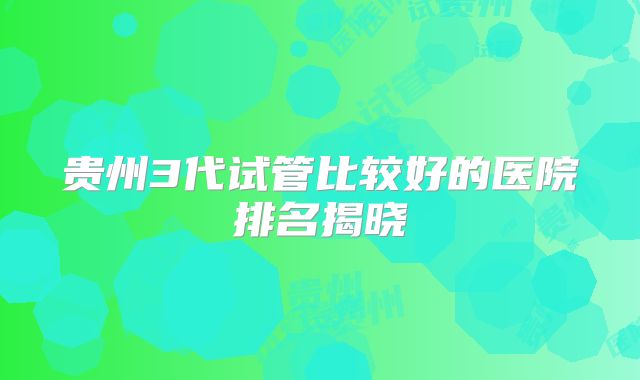 贵州3代试管比较好的医院排名揭晓