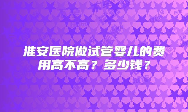淮安医院做试管婴儿的费用高不高?多少钱?