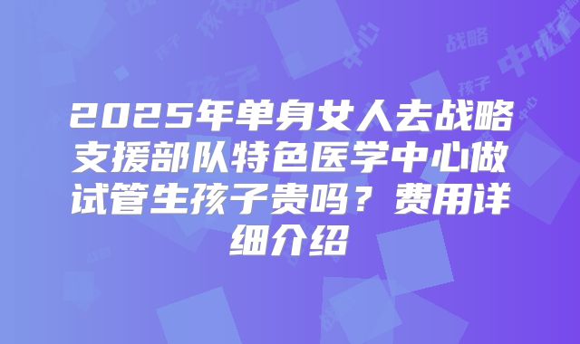 2025年单身女人去战略支援部队特色医学中心做试管生孩子贵吗?费用详细介绍