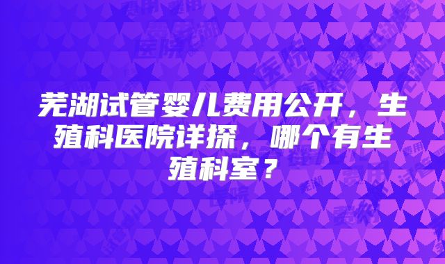 芜湖试管婴儿费用公开，生殖科医院详探，哪个有生殖科室？