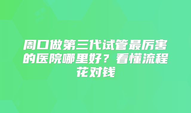 周口做第三代试管最厉害的医院哪里好？看懂流程花对钱
