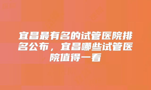 宜昌最有名的试管医院排名公布，宜昌哪些试管医院值得一看