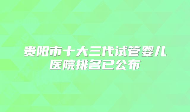 贵阳市十大三代试管婴儿医院排名已公布