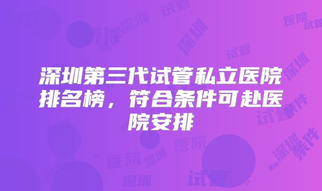 深圳第三代试管私立医院排名榜，符合条件可赴医院安排