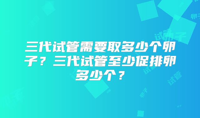 三代试管需要取多少个卵子？三代试管至少促排卵多少个？