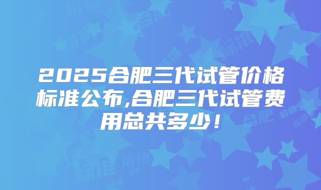 2025合肥三代试管价格标准公布,合肥三代试管费用总共多少！