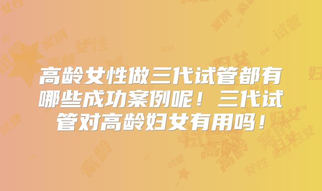高龄女性做三代试管都有哪些成功案例呢！三代试管对高龄妇女有用吗！