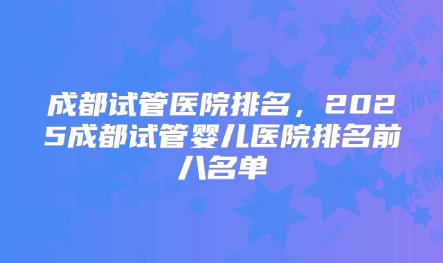 成都试管医院排名，2025成都试管婴儿医院排名前八名单