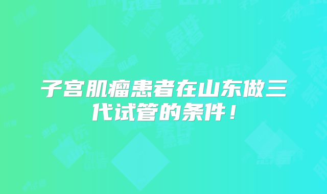 子宫肌瘤患者在山东做三代试管的条件！