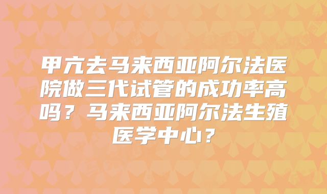 甲亢去马来西亚阿尔法医院做三代试管的成功率高吗？马来西亚阿尔法生殖医学中心？