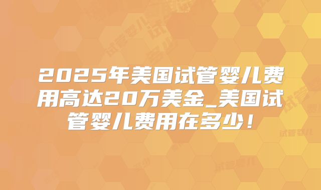 2025年美国试管婴儿费用高达20万美金_美国试管婴儿费用在多少！
