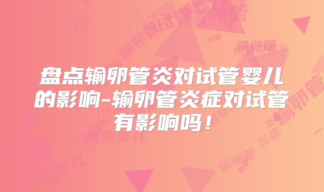 盘点输卵管炎对试管婴儿的影响-输卵管炎症对试管有影响吗！