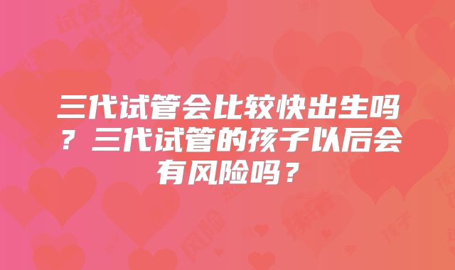 三代试管会比较快出生吗？三代试管的孩子以后会有风险吗？