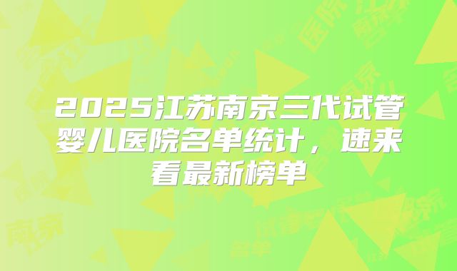 2025江苏南京三代试管婴儿医院名单统计,速来看最新榜单
