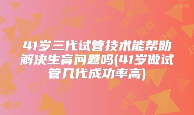 41岁三代试管技术能帮助解决生育问题吗(41岁做试管几代成功率高)