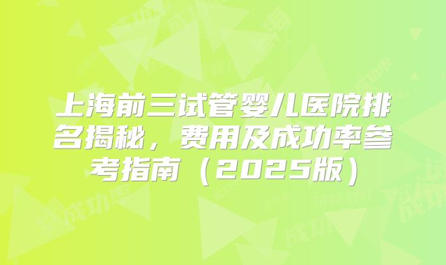 上海前三试管婴儿医院排名揭秘,费用及成功率参考指南(2025版)