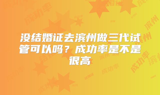 没结婚证去滨州做三代试管可以吗？成功率是不是很高