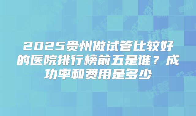 2025贵州做试管比较好的医院排行榜前五是谁?成功率和费用是多少