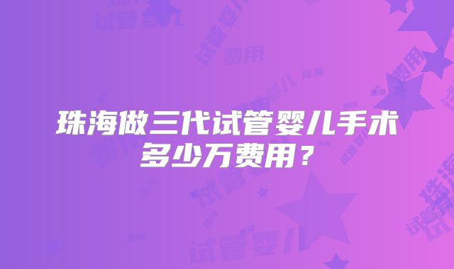 珠海做三代试管婴儿手术多少万费用？